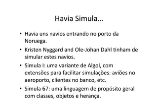 Havia Simula…
• Havia uns navios entrando no porto da
Noruega.
• Kristen Nyggard and Ole‐Johan Dahl Ynham de
simular estes navios.
• Simula I: uma variante de Algol, com
extensões para facilitar simulações: aviões no
aeroporto, clientes no banco, etc.
• Simula 67: uma linguagem de propósito geral
com classes, objetos e herança.
 