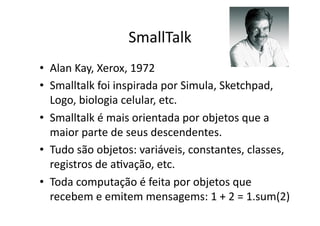 SmallTalk
• Alan Kay, Xerox, 1972
• Smalltalk foi inspirada por Simula, Sketchpad,
Logo, biologia celular, etc.
• Smalltalk é mais orientada por objetos que a
maior parte de seus descendentes.
• Tudo são objetos: variáveis, constantes, classes,
registros de aYvação, etc.
• Toda computação é feita por objetos que
recebem e emitem mensagems: 1 + 2 = 1.sum(2)
 