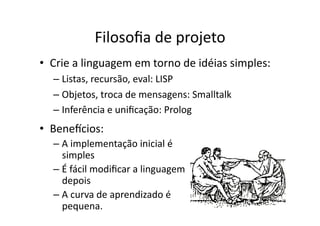 Filosoﬁa de projeto
• Crie a linguagem em torno de idéias simples:
– Listas, recursão, eval: LISP
– Objetos, troca de mensagens: Smalltalk
– Inferência e uniﬁcação: Prolog
• Benescios:
– A implementação inicial é
simples
– É fácil modiﬁcar a linguagem
depois
– A curva de aprendizado é
pequena.
 