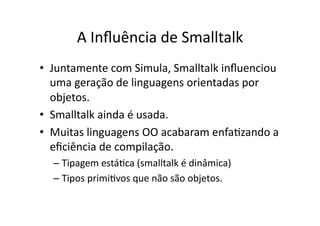 A Inﬂuência de Smalltalk
• Juntamente com Simula, Smalltalk inﬂuenciou
uma geração de linguagens orientadas por
objetos.
• Smalltalk ainda é usada.
• Muitas linguagens OO acabaram enfaYzando a
eﬁciência de compilação.
– Tipagem estáYca (smalltalk é dinâmica)
– Tipos primiYvos que não são objetos.
 