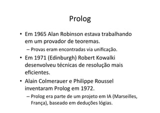 Prolog
• Em 1965 Alan Robinson estava trabalhando
em um provador de teoremas.
– Provas eram encontradas via uniﬁcação.
• Em 1971 (Edinburgh) Robert Kowalki
desenvolveu técnicas de resolução mais
eﬁcientes.
• Alain Colmerauer e Philippe Roussel
inventaram Prolog em 1972.
– Prolog era parte de um projeto em IA (Marseilles,
França), baseado em deduções lógias.
 