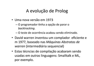 A evolução de Prolog
• Uma nova versão em 1973
– O programador Ynha a opção de parar o
backtracking.
– O teste de ocorrência acabou sendo eliminado.
• David warren inventou um complador eﬁciente e
m 1977, baseado nas Máquinas Abstratas de
warren (intermediária sequencial)
• Estas técncias de compilação acabaram sendo
usadas em outras linguagens: Smalltalk e ML,
por exemplo.
 