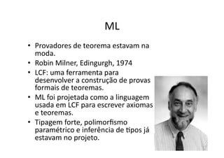 ML
• Provadores de teorema estavam na
moda.
• Robin Milner, Edingurgh, 1974
• LCF: uma ferramenta para
desenvolver a construção de provas
formais de teoremas.
• ML foi projetada como a linguagem
usada em LCF para escrever axiomas
e teoremas.
• Tipagem forte, polimorﬁsmo
paramétrico e inferência de Ypos já
estavam no projeto.
 