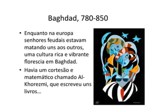 Baghdad, 780‐850
• Enquanto na europa
senhores feudais estavam
matando uns aos outros,
uma cultura rica e vibrante
ﬂorescia em Baghdad.
• Havia um cortesão e
matemáYco chamado Al‐
Khorezmi, que escreveu uns
livros…
 