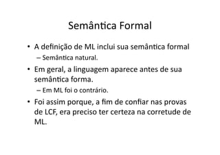 SemânYca Formal
• A deﬁnição de ML inclui sua semânYca formal
– SemânYca natural.
• Em geral, a linguagem aparece antes de sua
semânYca forma.
– Em ML foi o contrário.
• Foi assim porque, a ﬁm de conﬁar nas provas
de LCF, era preciso ter certeza na corretude de
ML.
 