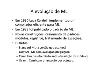 A evolução de ML
• Em 1980 Luca Cardelli implementou um
compilador eﬁciente para ML.
• Em 1983 foi publicado o padrão de ML.
• Novas construções: casamento de padrões,
módulos, registros, tratamento de exceções.
• Dialetos:
– Standard ML (a versão que usamos)
– Lazy ML: ML com avaliação preguiçosa
– Caml: Um dialeto criado antes da adição de módulos
– Ocaml: Caml com orientação por objetos.
 