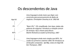 Os descendentes de Java
Algol 60
CPL
BCPL
B
“Basic CPL.” CPL simpliﬁcada. Sem Apos: dados são
palavras de máquina. Introduziu a notação comum
de arranjos: A[i] e chaves para blocos.
MarAn Richards (a student of Strachey), 1967
Uma linguagem ainda maior que Algol, com
construtos para processamento de dados de
negócios. Christopher Strachey et al. 1962‐66
Uma linguagem ainda mais simples que BCPL. Foi
usada nos primeiros sistemas UNIX. Re‐introduziu as
atribuições compostas: (a+=b), vistas em Algol 68.
Ken Thompson, 1969
 