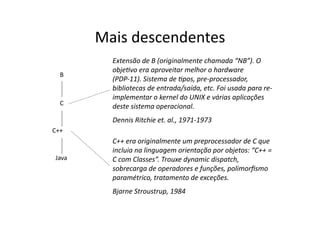 Mais descendentes
B
C
C++
Java
C++ era originalmente um preprocessador de C que
incluia na linguagem orientação por objetos: “C++ =
C com Classes”. Trouxe dynamic dispatch,
sobrecarga de operadores e funções, polimorﬁsmo
paramétrico, tratamento de exceções.
Bjarne Stroustrup, 1984
Extensão de B (originalmente chamada “NB”). O
objeAvo era aproveitar melhor o hardware
(PDP‐11). Sistema de Apos, pre‐processador,
bibliotecas de entrada/saída, etc. Foi usada para re‐
implementar o kernel do UNIX e várias aplicações
deste sistema operacional.
Dennis Ritchie et. al., 1971‐1973
 
