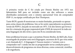 C
A primeira versão de C foi criada por Dennis Ritchie em 1972 nos
laboratórios Bell para ser incluído como um dos softwares a serem
distribuídos juntamente com o sistema operacional Unix do computador
PDP-11, na equipe certificada por Ken Thompson.
Tanto BCPL quanto B mostravam-se muito limitadas, prestando-se apenas
para certas classes de problemas. Isto se fez sentir especialmente na primeira
versão do PDP11, lançado no mercado em 1971. Um dos fatores que levou à
isto foi a intenção do grupo responsável pelo UNIX de reescrevê-lo todo em
uma linguagem de alto nível, e para isto B era considerado lenta.
Estes problemas levaram a que o projetista Dennis Ritchie, do Bell Labs, fosse
encarregado de projetar uma nova linguagem, sucessora do B, que viria então,
a ser chamada de C. A linguagem C buscou manter o contato com o
computador real e ainda sim dar ao programador novas condições para o
desenvolvimento de programas em áreas diversas, como comercial, científica
e de engenharia.
 