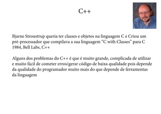 C++
Bjarne Stroustrup queria ter classes e objetos na linguagem C e Criou um
pré-processador que compilava a sua linguagem “C with Classes” para C
1984, Bell Labs, C++
Alguns dos problemas do C++ é que é muito grande, complicada de utilizar
e muito fácil de cometer erros/gerar código de baixa qualidade pois depende
da qualidade do programador muito mais do que depende de ferramentas
da linguagem
 