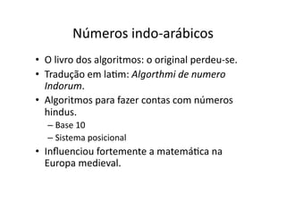Números indo‐arábicos
• O livro dos algoritmos: o original perdeu‐se.
• Tradução em laYm: Algorthmi de numero
Indorum.
• Algoritmos para fazer contas com números
hindus.
– Base 10
– Sistema posicional
• Inﬂuenciou fortemente a matemáYca na
Europa medieval.
 