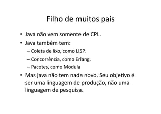Filho de muitos pais
• Java não vem somente de CPL.
• Java também tem:
– Coleta de lixo, como LISP.
– Concorrência, como Erlang.
– Pacotes, como Modula
• Mas java não tem nada novo. Seu objeYvo é
ser uma linguagem de produção, não uma
linguagem de pesquisa.
 