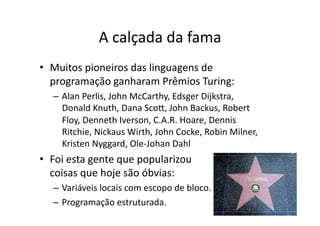 A calçada da fama
• Muitos pioneiros das linguagens de
programação ganharam Prêmios Turing:
– Alan Perlis, John McCarthy, Edsger Dijkstra,
Donald Knuth, Dana Sco„, John Backus, Robert
Floy, Denneth Iverson, C.A.R. Hoare, Dennis
Ritchie, Nickaus Wirth, John Cocke, Robin Milner,
Kristen Nyggard, Ole‐Johan Dahl
• Foi esta gente que popularizou
coisas que hoje são óbvias:
– Variáveis locais com escopo de bloco.
– Programação estruturada.
 