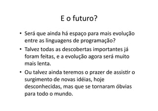 E o futuro?
• Será que ainda há espaço para mais evolução
entre as linguagens de programação?
• Talvez todas as descobertas importantes já
foram feitas, e a evolução agora será muito
mais lenta.
• Ou talvez ainda teremos o prazer de assisYr o
surgimento de novas idéias, hoje
desconhecidas, mas que se tornaram óbvias
para todo o mundo.
 