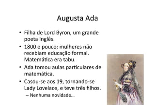 Augusta Ada
• Filha de Lord Byron, um grande
poeta Inglês.
• 1800 e pouco: mulheres não
recebiam educação formal.
MatemáYca era tabu.
• Ada tomou aulas parYculares de
matemáYca.
• Casou‐se aos 19, tornando‐se
Lady Lovelace, e teve três ﬁlhos.
– Nenhuma novidade…
 