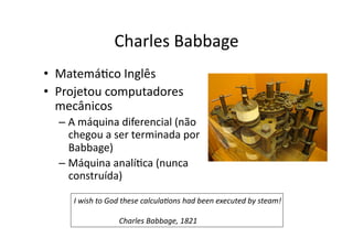 Charles Babbage
• MatemáYco Inglês
• Projetou computadores
mecânicos
– A máquina diferencial (não
chegou a ser terminada por
Babbage)
– Máquina analíYca (nunca
construída)
I wish to God these calculaAons had been executed by steam!
Charles Babbage, 1821
 