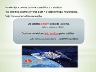 Há dois tipos de voz passiva: a analítica e a sintética

•Na analítica, usamos o verbo SER + o verbo principal no particípio.
Veja como se faz a transformação:
Os satélites emitem sinais de telefonia.
Verbo no presente do indicativo

Os sinais de telefonia são emitidos pelos satélites.
Verbo SER no presente do indicativo + verbo EMITIR no particípio.

 