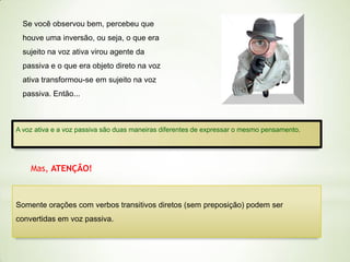 Se você observou bem, percebeu que
houve uma inversão, ou seja, o que era
sujeito na voz ativa virou agente da
passiva e o que era objeto direto na voz
ativa transformou-se em sujeito na voz
passiva. Então...

A voz ativa e a voz passiva são duas maneiras diferentes de expressar o mesmo pensamento.

Mas, ATENÇÃO!

Somente orações com verbos transitivos diretos (sem preposição) podem ser
convertidas em voz passiva.

 