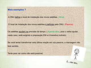 Mais exemplos ?
A ONU define o local de instalação dos novos satélites. (Ativa)

O local de instalação dos novos satélites é definido pela ONU. (Passiva)

Os satélites ajudam na previsão do tempo. ( Apenas ativa, pois o verbo ajudar,
neste caso, está exigindo a preposição EM e é transitivo indireto)

Se você tentar transformar esta última oração em voz passiva, a mensagem não
fará sentido.

Tente para ver como não será possível.

 