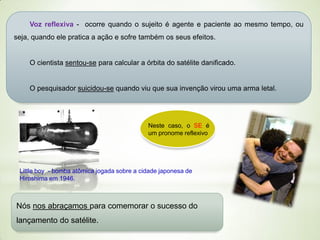 Voz reflexiva - ocorre quando o sujeito é agente e paciente ao mesmo tempo, ou

seja, quando ele pratica a ação e sofre também os seus efeitos.

O cientista sentou-se para calcular a órbita do satélite danificado.

O pesquisador suicidou-se quando viu que sua invenção virou uma arma letal.

Neste caso, o SE é
um pronome reflexivo

Little boy - bomba atômica jogada sobre a cidade japonesa de
Hiroshima em 1946.

Nós nos abraçamos para comemorar o sucesso do
lançamento do satélite.

 