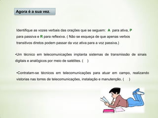 Agora é a sua vez.

Identifique as vozes verbais das orações que se seguem: A para ativa, P
para passiva e R para reflexiva. ( Não se esqueça de que apenas verbos
transitivos diretos podem passar da voz ativa para a voz passiva.)
•Um técnico em telecomunicações implanta sistemas de transmissão de sinais
digitais e analógicos por meio de satélites. (

)

•Contratam-se técnicos em telecomunicações para atuar em campo, realizando
vistorias nas torres de telecomunicações, instalação e manutenção. (

)

 