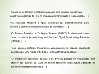 •Precisa-se de técnicos em telecomunicações para executar manutenção
corretiva de sistemas de RF e TI em postos de transmissão e retransmissão. ( )
•As empresas Microsoft e Apple confrontam-se, sistematicamente, para

obterem o controle do mercado mundial de informática. (

)

•O Sistema Brasileiro de TV Digital Terrestre (SBTVD) foi desenvolvido com
base no sistema japonês Integrated Services Digital Broadcasting Terrestrial

(ISDB-T). (

)

•Dois satélites artificiais chocaram-se violentamente no espaço, espalhando

destroços por uma região entre 500 e 1.300 quilômetros de altitude. (

)

•O crescimento econômico do país e os diversos projetos em implantação para
atender aos eventos da Copa do Mundo requerem infraestrutura adequada de

sistemas de telecomunicações. (

)

 