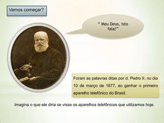 Vamos começar?
“ Meu Deus, isto
fala!”

Foram as palavras ditas por d. Pedro II, no dia

10 de março de 1877, ao ganhar o primeiro
aparelho telefônico do Brasil.
Imagina o que ele diria se visse os aparelhos telefônicos que utilizamos hoje.

 