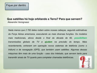Fique por dentro

Que satélites há hoje orbitando a Terra? Para que servem?
Alexandre Versignassi

Nada menos que 2 783 deles rodam sobre nossas cabeças, segundo estimativas
da Força Aérea americana, executando as mais diversas funções. Os modelos
mais tradicionais, ativos desde o final da década de 60, possibilitam
transmissões globais de TV e ajudam na previsão do tempo. Mais
recentemente, entraram em operação novos sistemas de telefonia (como o
Iridium) e de navegação (GPS), que também usam satélites. Algumas dessas
máquinas têm mais de uma função - caso dos Intelsats, que servem tanto para
transmitir sinais de TV quanto para completar chamadas telefônicas.

 