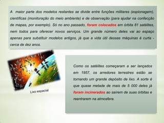 A maior parte dos modelos restantes se divide entre funções militares (espionagem),
científicas (monitoração do meio ambiente) e de observação (para ajudar na confecção

de mapas, por exemplo). Só no ano passado, foram colocados em órbita 81 satélites,
nem todos para oferecer novos serviços. Um grande número deles vai ao espaço
apenas para substituir modelos antigos, já que a vida útil dessas máquinas é curta cerca de dez anos.

Como os satélites começaram a ser lançados
em 1957, os arredores terrestres estão se
tornando um grande depósito de lixo. A sorte é
que quase metade de mais de 5 000 deles já
foram incinerados ao saírem de suas órbitas e

reentrarem na atmosfera.

 