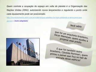 Quem controla a ocupação do espaço em volta do planeta é a Organização das
Nações Unidas (ONU), autorizando novos lançamentos e regulando o ponto onde
cada equipamento pode ser posicionado.
http://mundoestranho.abril.com.br/materia/que-satelites-ha-hoje-orbitando-a-terra-para-queservem ( texto adaptado)

 
