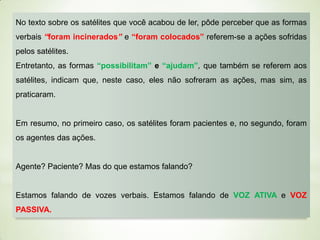 No texto sobre os satélites que você acabou de ler, pôde perceber que as formas
verbais “foram incinerados” e “foram colocados” referem-se a ações sofridas
pelos satélites.

Entretanto, as formas “possibilitam” e “ajudam”, que também se referem aos
satélites, indicam que, neste caso, eles não sofreram as ações, mas sim, as
praticaram.

Em resumo, no primeiro caso, os satélites foram pacientes e, no segundo, foram
os agentes das ações.

Agente? Paciente? Mas do que estamos falando?

Estamos falando de vozes verbais. Estamos falando de VOZ ATIVA e VOZ
PASSIVA.

 