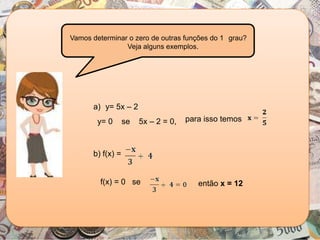 a) y= 5x – 2
b) f(x) =
y= 0 se 5x – 2 = 0, para isso temos
f(x) = 0 se então x = 12
Vamos determinar o zero de outras funções do 1 grau?
Veja alguns exemplos.
 