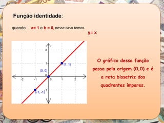 nesse caso temos
Função identidade:
quando a= 1 e b = 0,
O gráfico dessa função
passa pela origem (0,0) e é
a reta bissetriz dos
quadrantes ímpares.
y= x
 