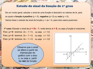 De um modo geral, estudar o sinal de uma função é descobrir os valores de x, para
os quais a função é positiva (y > 0), negativa (y< 0) ou nula (y = 0).
Vamos fazer o estudo de sinal da função y = ax + b, para dois casos possíveis:
Estudo do sinal da função de 1º grau
1º caso: Estudar o sinal de y = 2x - 1, onde temos a > 0, ou seja a função é crescente.
Observe que o sinal
se altera a partir da
intersecção do
gráfico com o eixo
x, ou seja a partir
da raiz da função
ou seja x = 1/2Para y = 0 teremos 2x – 1 = 0,
Para y > 0 teremos 2x – 1 > 0, ou seja x > 1/2
Para y < 0 teremos 2x – 1 > 0, ou seja x < 1/2
 