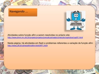 Navegando ...
Atividades sobre função afim a serem resolvidas no próprio site:
http://www.dmm.im.ufrj.br/projeto/projetoc/precalculo/sala/conteudo/capitulos/cap81.html
Nesta página, há atividades em flash e problemas referentes a variação de função afim:
http://www.uff.br/cdme/afim/afim-html/AP1.html
 