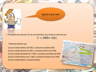 Agora é sua vez!
1. Os gastos de consumo (C) de uma família e sua renda (x) são tais que
.8,02000 xC
Podemos afirmar que:
(a) se a renda diminui em 500, o consumo aumenta 500.
(b) se a renda diminui em 500, o consumo diminui em 500.
(c) se a renda aumenta em 1 000, o consumo aumenta em 800.
(d) se a renda diminui em 1 000, o consumo diminui em 2 800.
(e) se a renda dobra o consumo dobra.
 