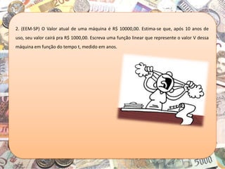 2. (EEM-SP) O Valor atual de uma máquina é R$ 10000,00. Estima-se que, após 10 anos de
uso, seu valor cairá pra R$ 1000,00. Escreva uma função linear que represente o valor V dessa
máquina em função do tempo t, medido em anos.
 