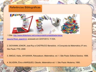 Referências Bibliográficas
1.Site: http://www.slideshare.net/contacontabil/contabilidade-bsica-
resumo?from_search=2, acessado em 22/07/2013, 11:53h.
2. GIOVANNI JÚNIOR, José Ruy e CASTRUCCI Benedicto . A Conquista da Matemática, 6º ano.
São Paulo: FTD, 2009
3. SMOLE, Katia, ,KIYUKAWA, Rokusaburo. Matemática, vol. 1. São Paulo: Editora Saraiva, 1998.
4. SILVEIRA, Ênio e MARQUES, Cláudio. Matemática vol. 1. São Paulo: Moderna, 1995.
 