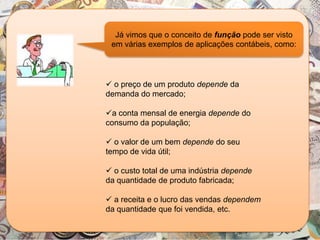  o preço de um produto depende da
demanda do mercado;
a conta mensal de energia depende do
consumo da população;
 o valor de um bem depende do seu
tempo de vida útil;
 o custo total de uma indústria depende
da quantidade de produto fabricada;
 a receita e o lucro das vendas dependem
da quantidade que foi vendida, etc.
Já vimos que o conceito de função pode ser visto
em várias exemplos de aplicações contábeis, como:
 