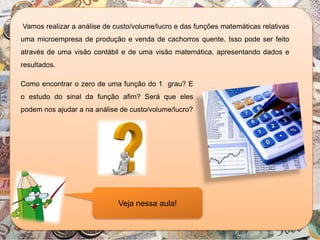 Vamos realizar a análise de custo/volume/lucro e das funções matemáticas relativas
uma microempresa de produção e venda de cachorros quente. Isso pode ser feito
através de uma visão contábil e de uma visão matemática, apresentando dados e
resultados.
Veja nessa aula!
Como encontrar o zero de uma função do 1 grau? E
o estudo do sinal da função afim? Será que eles
podem nos ajudar a na análise de custo/volume/lucro?
 
