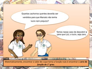 Quantos cachorros quentes deverão ser
vendidos para que Marcelo não tenha
lucro nem prejuízo?
Matematicamente, encontrar o valor de x que torna a função nula é encontrar o zero da
função do 1° grau.
Temos nesse caso de descobrir x
para que L(x), o lucro, seja zero.
 