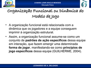 UI MARIA LENIR ARAÚJO MENESES
Educação Física
Organização Funcional ou Dinâmica do
Organização Funcional ou Dinâmica do
Modelo de Jogo
Modelo de Jogo
• A organização funcional está relacionada com a
dinâmica que os jogadores e a equipe conseguem
imprimir à organização estrutural.
• Assim, a organização funcional assume-se como um
conjunto de padrões de ação específicos dessa equipe
em interação, que fazem emergir uma determinada
forma de jogar, manifestando-se como princípios de
jogo específicos dessa equipe (GUILHERME, 2004).
LEONARDO DE A. DELGADO
 
