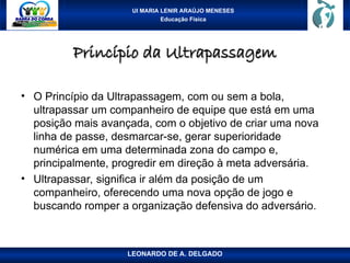 UI MARIA LENIR ARAÚJO MENESES
Educação Física
Princípio da Ultrapassagem
Princípio da Ultrapassagem
• O Princípio da Ultrapassagem, com ou sem a bola,
ultrapassar um companheiro de equipe que está em uma
posição mais avançada, com o objetivo de criar uma nova
linha de passe, desmarcar-se, gerar superioridade
numérica em uma determinada zona do campo e,
principalmente, progredir em direção à meta adversária.
• Ultrapassar, significa ir além da posição de um
companheiro, oferecendo uma nova opção de jogo e
buscando romper a organização defensiva do adversário.
LEONARDO DE A. DELGADO
 