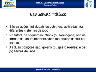 UI MARIA LENIR ARAÚJO MENESES
Educação Física
Esquemas Táticos
Esquemas Táticos
• São as ações individuais ou coletivas, aplicadas nos
diferentes sistemas de jogo
• No futsal, os esquemas táticos (ou formações) são as
formas de um treinador escalar sua equipe dentro de
campo.
• As duas posições são: goleiro (ou guarda-redes) e os
jogadores de linha.
LEONARDO DE A. DELGADO
 