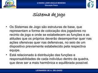UI MARIA LENIR ARAÚJO MENESES
Educação Física
Sistema de Jogo
Sistema de Jogo
• Os Sistemas de Jogo são estruturas de base, que
representam a forma de colocação dos jogadores no
recinto de jogo e onde se estabelecem as funções e as
atitudes que os próprios deverão desempenhar quer nas
ações ofensivas quer nas defensivas, no seio de um
dispositivo previamente estabelecido pela respectiva
equipe.
• Está relacionado à distribuição das funções e
responsabilidades de cada indivíduo dentro da quadra,
que deve ser a mais harmônica e equilibrada possível.
LEONARDO DE A. DELGADO
 