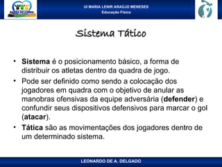 UI MARIA LENIR ARAÚJO MENESES
Educação Física
Sistema Tático
Sistema Tático
• Sistema é o posicionamento básico, a forma de
distribuir os atletas dentro da quadra de jogo.
• Pode ser definido como sendo a colocação dos
jogadores em quadra com o objetivo de anular as
manobras ofensivas da equipe adversária (defender) e
confundir seus dispositivos defensivos para marcar o gol
(atacar).
• Tática são as movimentações dos jogadores dentro de
um determinado sistema.
LEONARDO DE A. DELGADO
 