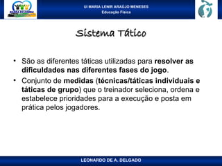 UI MARIA LENIR ARAÚJO MENESES
Educação Física
Sistema Tático
Sistema Tático
• São as diferentes táticas utilizadas para resolver as
dificuldades nas diferentes fases do jogo.
• Conjunto de medidas (técnicas/táticas individuais e
táticas de grupo) que o treinador seleciona, ordena e
estabelece prioridades para a execução e posta em
prática pelos jogadores.
LEONARDO DE A. DELGADO
 