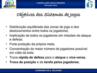 UI MARIA LENIR ARAÚJO MENESES
Educação Física
Objetivos dos Sistemas de Jogos
Objetivos dos Sistemas de Jogos
• Distribuição equilibrada das zonas de jogo e dos
deslocamentos entre todos os jogadores;
• Implicação de todos os jogadores em missões de ataque
e defesa;
• Forte proteção da própria meta;
• Concentração do maior número de jogadores possível
em volta da bola;
• Troca rápida de defesa para o ataque e vice-versa;
• Troca de posição e de tarefa pelos jogadores;
LEONARDO DE A. DELGADO
 