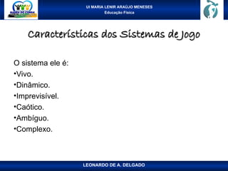 UI MARIA LENIR ARAÚJO MENESES
Educação Física
Características dos Sistemas de Jogo
Características dos Sistemas de Jogo
O sistema ele é:
•Vivo.
•Dinâmico.
•Imprevisível.
•Caótico.
•Ambíguo.
•Complexo.
LEONARDO DE A. DELGADO
 