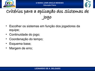 UI MARIA LENIR ARAÚJO MENESES
Educação Física
Critérios para a aplicação dos Sistemas de
Critérios para a aplicação dos Sistemas de
Jogo
Jogo
• Escolher os sistemas em função dos jogadores da
equipe;
• Continuidade do jogo;
• Coordenação do tempo;
• Esquema base;
• Margem de erro;
LEONARDO DE A. DELGADO
 